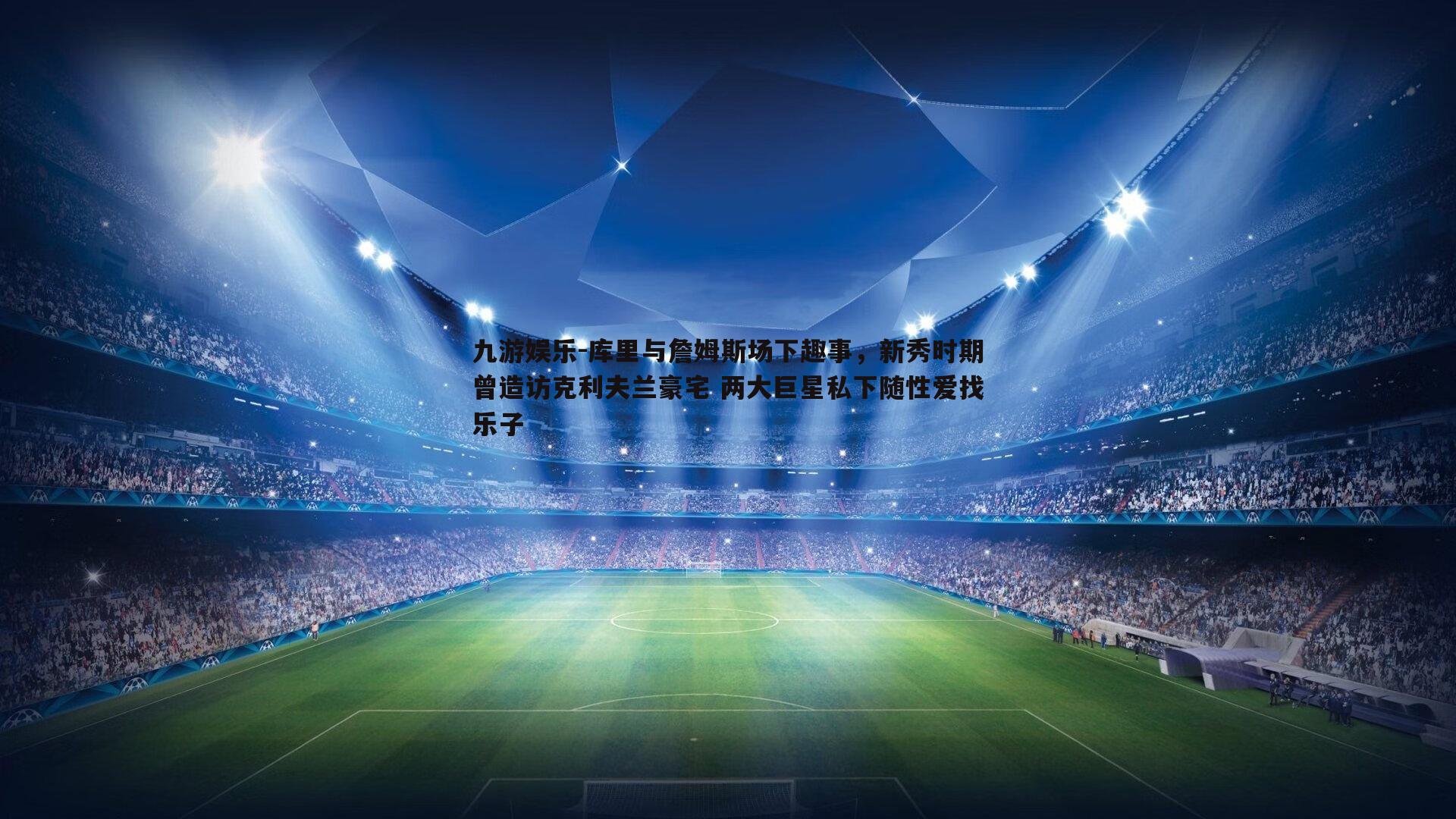 九游娱乐-库里与詹姆斯场下趣事，新秀时期曾造访克利夫兰豪宅 两大巨星私下随性爱找乐子