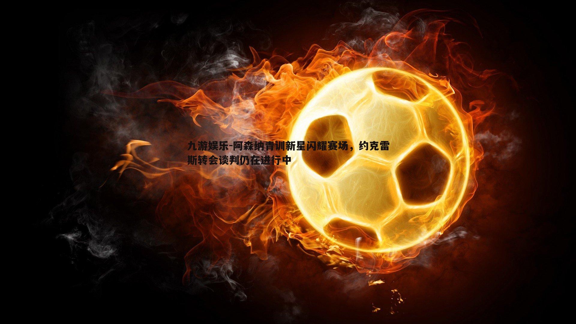 九游娱乐-阿森纳青训新星闪耀赛场，约克雷斯转会谈判仍在进行中