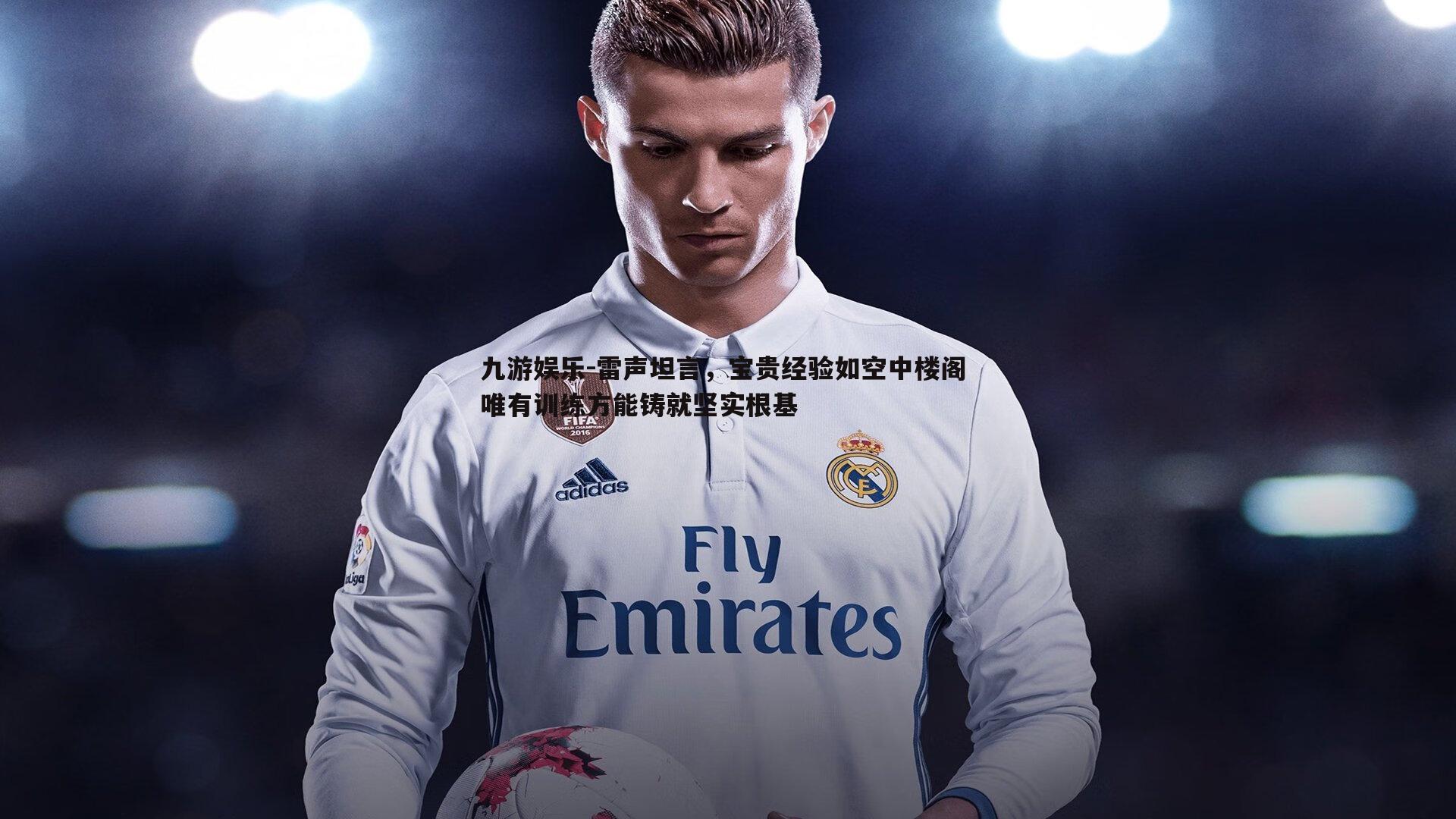 九游娱乐-雷声坦言，宝贵经验如空中楼阁 唯有训练方能铸就坚实根基